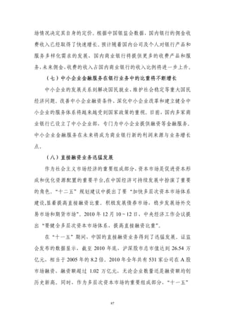 场情况决定其自身的定价。根据中国银监会数据，国内银行的佣金收

费收入已经取得了快速增长。预计随着国内公司及个人对银行产品和

服务多样化需求的发展，国内商业银行将提供更多的收费产品和服

务，未来佣金、收费的收入占国内商业银行的收入比例将进一步上升。

     （七）中小企业金融服务在银行业务中的比重将不断增长

  中小企业的发展关系到解决国民就业、维护社会稳定等重大国民

经济问题。改善中小企业融资条件、深化中小企业改革和建立健全中

小企业的服务体系将越来越受到国家政策的重视。目前，国内多家商

业银行已设立了中小企业部，专门为中小企业提供融资等金融服务。

中小企业金融服务在未来将成为商业银行新的利润来源与业务增长

点。

     （八）直接融资业务迅猛发展

  作为社会主义市场经济的重要组成部分，资本市场是促进资本形

成和优化资源配置的重要平台,在中国经济可持续发展中扮演了重要

的角色。“十二五”规划建议中提出了要“加快多层次资本市场体系

建设,显着提高直接融资比重。积极发展债券市场，稳步发展场外交

易市场和期货市场”。2010 年 12 月 10～12 日，中央经济工作会议提

                       。
出“要健全多层次资本市场体系，提高直接融资比重”

  在“十一五”期间，中国的直接融资业务得到了迅猛发展。证监

会发布的数据显示，截至 2010 年底，沪深股市总市值达到 26.54 万

亿元，相当于 2005 年的 8.2 倍。2010 年全年共有 531 家公司在 A 股

市场融资，融资额超过 1.02 万亿元，无论企业数量还是融资额均创

历史新高。同时，作为多层次资本市场的重要组成部分，“十一五”


                     87
 