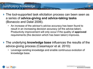Justificatory Knowledge                                                    14




 The tool-supported task elicitation process can been seen as
  a series of advice-giving and advice-taking tasks
  (Bonaccio and Dalal 2006).
    An increase of the advisor’s advice accuracy has been found to
     result in an increasing decision accuracy (of the advice-taker).
     Productivity improvement will only occur if the quality of approved
     requirements (the decision which has been taken) improves.

 The underlying knowledge base influences the results of the
  advice-giving process (Casamayor et al. 2010):
    Leverage existing knowledge and enable continuous evolution of
     knowledge base.
 