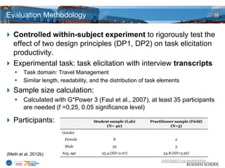 Evaluation Methodology                                                                     19




 Controlled within-subject experiment to rigorously test the
  effect of two design principles (DP1, DP2) on task elicitation
  productivity.
 Experimental task: task elicitation with interview transcripts
       Task domain: Travel Management
       Similar length, readability, and the distribution of task elements
 Sample size calculation:
     Calculated with G*Power 3 (Faul et al., 2007), at least 35 participants
      are needed (f =0,25, 0.05 significance level)

 Participants:                      Student sample (Lab)    Practitioner sample (Field)
                                           (N= 40)                     (N=5)
                        Gender
                         Female                8                         2
                         Male                 32                         3

(Meth et al. 2012b)     Avg. age         25.4 (SD=2.07)            34.8 (SD=3.56)
 