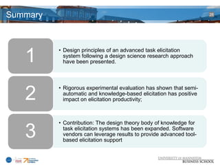 Summary                                                              28




          • Design principles of an advanced task elicitation
   1        system following a design science research approach
            have been presented.



          • Rigorous experimental evaluation has shown that semi-
   2        automatic and knowledge-based elicitation has positive
            impact on elicitation productivity;



          • Contribution: The design theory body of knowledge for

   3        task elicitation systems has been expanded. Software
            vendors can leverage results to provide advanced tool-
            based elicitation support
 