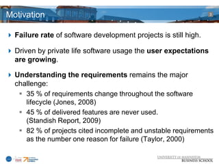 Motivation                                                       3




 Failure rate of software development projects is still high.

 Driven by private life software usage the user expectations
  are growing.

 Understanding the requirements remains the major
  challenge:
    35 % of requirements change throughout the software
     lifecycle (Jones, 2008)
    45 % of delivered features are never used.
     (Standish Report, 2009)
    82 % of projects cited incomplete and unstable requirements
     as the number one reason for failure (Taylor, 2000)
 