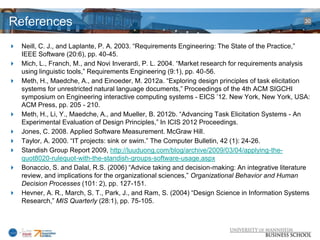 References                                                                                       30



 Neill, C. J., and Laplante, P. A. 2003. “Requirements Engineering: The State of the Practice,”
  IEEE Software (20:6), pp. 40-45.
 Mich, L., Franch, M., and Novi Inverardi, P. L. 2004. “Market research for requirements analysis
  using linguistic tools,” Requirements Engineering (9:1), pp. 40-56.
 Meth, H., Maedche, A., and Einoeder, M. 2012a. “Exploring design principles of task elicitation
  systems for unrestricted natural language documents,” Proceedings of the 4th ACM SIGCHI
  symposium on Engineering interactive computing systems - EICS ’12. New York, New York, USA:
  ACM Press, pp. 205 - 210.
 Meth, H., Li, Y., Maedche, A., and Mueller, B. 2012b. “Advancing Task Elicitation Systems - An
  Experimental Evaluation of Design Principles,” In ICIS 2012 Proceedings.
 Jones, C. 2008. Applied Software Measurement. McGraw Hill.
 Taylor, A. 2000. “IT projects: sink or swim.” The Computer Bulletin, 42 (1): 24-26.
 Standish Group Report 2009, http://luuduong.com/blog/archive/2009/03/04/applying-the-
  quot8020-rulequot-with-the-standish-groups-software-usage.aspx
 Bonaccio, S. and Dalal, R.S. (2006) “Advice taking and decision-making: An integrative literature
  review, and implications for the organizational sciences,” Organizational Behavior and Human
  Decision Processes (101: 2), pp. 127-151.
 Hevner, A. R., March, S. T., Park, J., and Ram, S. (2004) “Design Science in Information Systems
  Research,” MIS Quarterly (28:1), pp. 75-105.
 