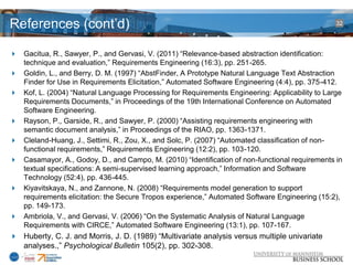 References (cont’d)                                                                             32




 Gacitua, R., Sawyer, P., and Gervasi, V. (2011) “Relevance-based abstraction identification:
  technique and evaluation,” Requirements Engineering (16:3), pp. 251-265.
 Goldin, L., and Berry, D. M. (1997) “AbstFinder, A Prototype Natural Language Text Abstraction
  Finder for Use in Requirements Elicitation,” Automated Software Engineering (4:4), pp. 375-412.
 Kof, L. (2004) “Natural Language Processing for Requirements Engineering: Applicability to Large
  Requirements Documents,” in Proceedings of the 19th International Conference on Automated
  Software Engineering.
 Rayson, P., Garside, R., and Sawyer, P. (2000) “Assisting requirements engineering with
  semantic document analysis,” in Proceedings of the RIAO, pp. 1363-1371.
 Cleland-Huang, J., Settimi, R., Zou, X., and Solc, P. (2007) “Automated classification of non-
  functional requirements,” Requirements Engineering (12:2), pp. 103-120.
 Casamayor, A., Godoy, D., and Campo, M. (2010) “Identification of non-functional requirements in
  textual specifications: A semi-supervised learning approach,” Information and Software
  Technology (52:4), pp. 436-445.
 Kiyavitskaya, N., and Zannone, N. (2008) “Requirements model generation to support
  requirements elicitation: the Secure Tropos experience,” Automated Software Engineering (15:2),
  pp. 149-173.
 Ambriola, V., and Gervasi, V. (2006) “On the Systematic Analysis of Natural Language
  Requirements with CIRCE,” Automated Software Engineering (13:1), pp. 107-167.
 Huberty, C. J. and Morris, J. D. (1989) “Multivariate analysis versus multiple univariate
  analyses.,” Psychological Bulletin 105(2), pp. 302-308.
 