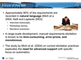 Focus of this talk                                              5




 Approximately 80% of the requirements are
  recorded in natural language (Mich et al.
  2004; Neill and Laplante 2003):
     Interview transcripts,
     Workshop nemos,
     Narrative scenarios

 In large-scale development, manual requirements elicitation
  is known to be time-consuming, error-prone, and
  monotonous.

 The study by Mich et al. (2004) on current elicitation practices
  explicates the need for advanced support with specific
  focus on automation.
 