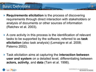 Basic Definitions                                                     7




 Requirements elicitation is the process of discovering
  requirements through direct interaction with stakeholders or
  analysis of documents or other sources of information
  (Ratchev et al. 2003).

 A core activity in this process is the identification of relevant
  tasks to be supported by the software, referred to as task
  elicitation (also task analysis) (Lemaigre et al. 2008;
  Paterno 2002).

 Task elicitation aims at capturing the interaction between
  user and system on a detailed level, differentiating between
  actors, activity, and data (Tam et al. 1998).
 