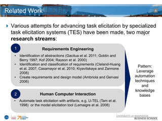 Related Work                                                                            8




 Various attempts for advancing task elicitation by specialized
  task elicitation systems (TES) have been made, two major
  research streams:
    1                  Requirements Engineering
    •   Identification of abstractions (Gacitua et al. 2011; Goldin and
        Berry 1997; Kof 2004; Rayson et al. 2000)
    •   Identification and classification of requirements (Cleland-Huang
                                                                             Pattern:
        et al. 2007; Casamayor et al. 2010; Kiyavitskaya and Zannone
        2008)                                                               Leverage
    •   Create requirements and design model (Ambriola and Gervasi         automation
        2006)                                                              techniques
                                                                               and
                                                                           knowledge
    2                Human Computer Interaction                               bases
    •   Automate task elicitation with artifacts, e.g. U-TEL (Tam et al.
        1998) or the model elicitation tool (Lemaigre et al. 2008)
 