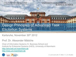 Chair of Information Systems IV (ERIS)
  Institute for Enterprise Systems (InES)




Design Principles of Advanced Task
Elicitation Systems                         (*)




Karlsruhe, November 30th 2012

Prof. Dr. Alexander Mädche
Chair of Information Systems IV, Business School and
Institute for Enterprise Systems (InES), University of Mannheim
http://eris.bwl.uni-mannheim.de
http://ines.uni-mannheim.de
                                                       (*) Joint work with: H. Meth, Y. Li, B. Mueller.
 