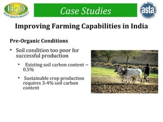 Case Studies
  Improving Farming Capabilities in India
Pre-Organic Conditions
• Soil condition too poor for
  successful production
   •    Existing soil carbon content ~
       0.5%
   • Sustainable crop production
     requires 3-4% soil carbon
     content
 