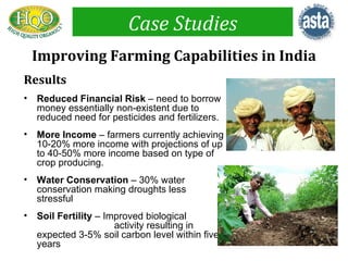 Case Studies
    Improving Farming Capabilities in India
Results
•   Reduced Financial Risk – need to borrow
    money essentially non-existent due to
    reduced need for pesticides and fertilizers.
•   More Income – farmers currently achieving
    10-20% more income with projections of up
    to 40-50% more income based on type of
    crop producing.
•   Water Conservation – 30% water
    conservation making droughts less
    stressful
•   Soil Fertility – Improved biological
                       activity resulting in
    expected 3-5% soil carbon level within five
    years
 