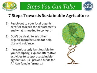 Steps You Can Take
 7 Steps Towards Sustainable Agriculture
1) Reach out to your local organic
   certifier to learn the requirements
   and what is needed to convert.
3) Don’t be afraid to ask other
   organic manufacturers for help,
   tips and guidance.
7) If organic supply isn’t feasible for
   your company, explore alternative
   activities to support sustainable
   agriculture. (Ex: provide funds for
   African female farmers.)
 