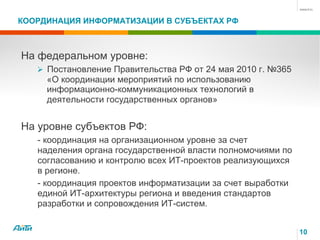 10
КООРДИНАЦИЯ ИНФОРМАТИЗАЦИИ В СУБЪЕКТАХ РФ
На федеральном уровне:
Ø Постановление Правительства РФ от 24 мая 2010 г. №365
«О координации мероприятий по использованию
информационно-коммуникационных технологий в
деятельности государственных органов»
На уровне субъектов РФ:
- координация на организационном уровне за счет
наделения органа государственной власти полномочиями по
согласованию и контролю всех ИТ-проектов реализующихся
в регионе.
- координация проектов информатизации за счет выработки
единой ИТ-архитектуры региона и введения стандартов
разработки и сопровождения ИТ-систем.