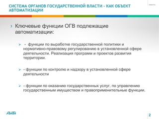 2
СИСТЕМА ОРГАНОВ ГОСУДАРСТВЕННОЙ ВЛАСТИ - КАК ОБЪЕКТ
АВТОМАТИЗАЦИИ
› Ключевые функции ОГВ подлежащие
автоматизации:
Ø - функции по выработке государственной политики и
нормативно-правовому регулированию в установленной сфере
деятельности. Реализация программ и проектов развития
территории.
Ø - функции по контролю и надзору в установленной сфере
деятельности
Ø - функции по оказанию государственных услуг, по управлению
государственным имуществом и правоприменительные функции.