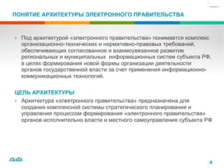 4
ПОНЯТИЕ АРХИТЕКТУРЫ ЭЛЕКТРОННОГО ПРАВИТЕЛЬСТВА
› Под архитектурой «электронного правительства» понимается комплекс
организационно-технических и нормативно-правовых требований,
обеспечивающих согласованное и взаимоувязанное развитие
региональных и муниципальных информационных систем субъекта РФ,
в целях формирования новой формы организации деятельности
органов государственной власти за счет применения информационно-
коммуникационных технологий.
ЦЕЛЬ АРХИТЕКТУРЫ
› Архитектура «электронного правительства» предназначена для
создания комплексной системы стратегического планирования и
управления процессом формирования «электронного правительства»
органов исполнительно власти и местного самоуправления субъекта РФ