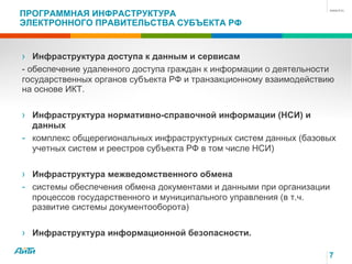 7
ПРОГРАММНАЯ ИНФРАСТРУКТУРА
ЭЛЕКТРОННОГО ПРАВИТЕЛЬСТВА СУБЪЕКТА РФ
› Инфраструктура доступа к данным и сервисам
- обеспечение удаленного доступа граждан к информации о деятельности
государственных органов субъекта РФ и транзакционному взаимодействию
на основе ИКТ.
› Инфраструктура нормативно-справочной информации (НСИ) и
данных
- комплекс общерегиональных инфраструктурных систем данных (базовых
учетных систем и реестров субъекта РФ в том числе НСИ)
› Инфраструктура межведомственного обмена
- системы обеспечения обмена документами и данными при организации
процессов государственного и муниципального управления (в т.ч.
развитие системы документооборота)
› Инфраструктура информационной безопасности.