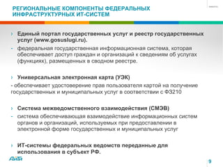9
РЕГИОНАЛЬНЫЕ КОМПОНЕНТЫ ФЕДЕРАЛЬНЫХ
ИНФРАСТРУКТУРНЫХ ИТ-СИСТЕМ
› Единый портал государственных услуг и реестр государственных
услуг (www.gosuslugi.ru).
- федеральная государственная информационная система, которая
обеспечивает доступ граждан и организаций к сведениям об услугах
(функциях), размещенных в сводном реестре.
› Универсальная электронная карта (УЭК)
- обеспечивает удостоверение прав пользователя картой на получение
государственных и муниципальных услуг в соответствии с ФЗ210
› Система межведомственного взаимодействия (СМЭВ)
- система обеспечивающая взаимодействие информационных систем
органов и организаций, используемых при предоставлении в
электронной форме государственных и муниципальных услуг
› ИТ-системы федеральных ведомств переданные для
использования в субъект РФ.
