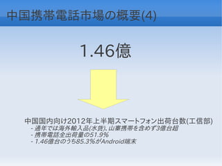 中国携帯電話市場の概要(4)


           1.46億


 中国国内向け2012年上半期スマートフォン出荷台数(工信部)
 　- 通年では海外輸入品(水货)、山寨携帯を含めず3億台超
 　- 携帯電話全出荷量の51.9％
 　- 1.46億台のうち85.3％がAndroid端末
 