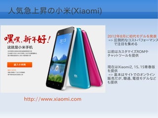 人気急上昇の小米(Xiaomi)


                          2012年8月に初代モデルを発表
                          => 圧倒的なコストパフォーマンス
                          　 で注目を集める

                          以前はカスタマイズROMや
                          チャットツールを提供


                          現在はXiaomi2, 1S、1S青春版
                          を提供
                          => 基本はサイトでのオンライン
                          販売だが、聯通、電信モデルなど
                          も提供



  http://www.xiaomi.com
 