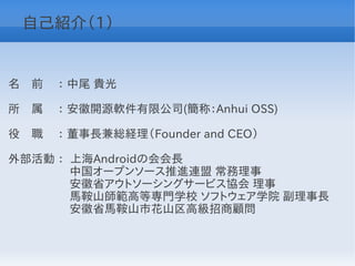 自己紹介（1）


名　前 　： 中尾 貴光

所　属 　： 安徽開源軟件有限公司(簡称：Anhui OSS)

役　職　 ： 董事長兼総経理（Founder and CEO）

外部活動 ： 上海Androidの会会長
　　　　　 中国オープンソース推進連盟 常務理事
　　　　　 安徽省アウトソーシングサービス協会 理事
　　　　　 馬鞍山師範高等専門学校 ソフトウェア学院 副理事長
　　　　　 安徽省馬鞍山市花山区高級招商顧問
 