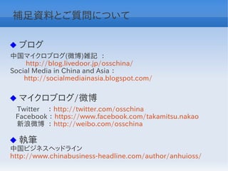 補足資料とご質問について

 ブログ
中国マイクロブログ(微博)雑記 ：
　　 http://blog.livedoor.jp/osschina/
Social Media in China and Asia ：
　　http://socialmediainasia.blogspot.com/


 マイクロブログ/微博
　Twitter　 ： http://twitter.com/osschina
 Facebook ： https://www.facebook.com/takamitsu.nakao
　新浪微博 ： http://weibo.com/osschina

 執筆
中国ビジネスヘッドライン　
http://www.chinabusiness-headline.com/author/anhuioss/
 
