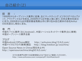 自己紹介（2）

経　歴　 ：
1999年からオープンソース業界に従事。主にマーケティング、ビジネスデベロップメ
ント、アライアンスなどを担当。2008年からは中国上海に渡り、日系企業支社設立
に尽力。2009年からは中国安徽省馬鞍山市に移り住み自己資本の会社Anhui
OSSを設立し現在に至る。

専　門　 ：
中国モバイル業界（主にAndroid）、中国ソーシャルネットワーク業界(主に微博)
中国オープンソース業界全般

ブログ　 ：
中国Android/OPhone雑記          http://anhuioss.blog13.fc2.com/
中国マイクロブログ(微博)雑記 http://blog.livedoor.jp/osschina/
Open Source News in China(現在休止中)
http://opensourcechina.blog92.fc2.com/

        ※その他専門分野での記事寄稿などは下記からご確認いただけます。
        http://www.anhuioss.com/company01.html#section3
 