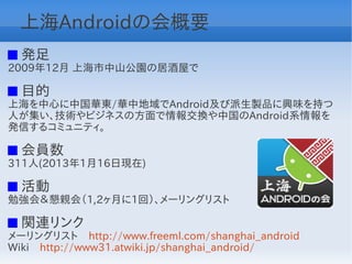 上海Androidの会概要
 発足
2009年12月 上海市中山公園の居酒屋で

 目的
上海を中心に中国華東/華中地域でAndroid及び派生製品に興味を持つ
人が集い、技術やビジネスの方面で情報交換や中国のAndroid系情報を
発信するコミュニティ。

 会員数
311人(2013年1月16日現在)

 活動
勉強会＆懇親会（1,2ヶ月に1回）、メーリングリスト

 関連リンク
メーリングリスト　http://www.freeml.com/shanghai_android
Wiki　http://www31.atwiki.jp/shanghai_android/
 