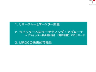 １．リサーチャーとマーケター問題

２．ツイッターへのマーケティング・アプローチ
   〜『ツイッター社会進化論』（朝日新書）でのリサーチ


３．ＭＲＯＣの未来的可能性




                               1
 