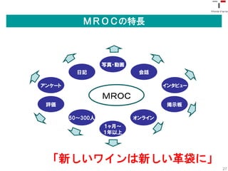 ＭＲＯＣの特長



                  写真・動画
          日記               会話

アンケート                             インタビュー

                  ＭＲＯＣ
 評価                                掲示板

        50〜300人           オンライン
                  １ヶ月〜
                  １年以上




 「新しいワインは新しい革袋に」
                                           27
 