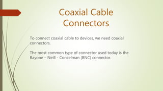 To connect coaxial cable to devices, we need coaxial
connectors.
The most common type of connector used today is the
Bayone – Neill - Concelman (BNC) connector.
Coaxial Cable
Connectors
 