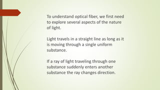 To understand optical fiber, we first need
to explore several aspects of the nature
of light.
Light travels in a straight line as long as it
is moving through a single uniform
substance.
If a ray of light traveling through one
substance suddenly enters another
substance the ray changes direction.
 