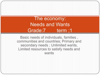 The economy:
Needs and Wants
Grade:7
term ;1
Basic needs of individuals, families ,
communities and countries; Primary and
secondary needs ; Unlimited wants,
Limited resources to satisfy needs and
wants

 