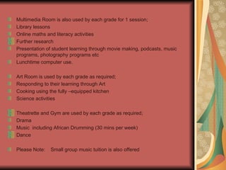 Multimedia Room is also used by each grade for 1 session; Library lessons Online maths and literacy activities Further research Presentation of student learning through movie making, podcasts, music programs, photography programs etc Lunchtime computer use. Art Room is used by each grade as required; Responding to their learning through Art Cooking using the fully –equipped kitchen Science activities Theatrette and Gym are used by each grade as required; Drama Music  including African Drumming (30 mins per week) Dance Please Note:  Small group music tuition is also offered 