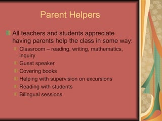 Parent Helpers All teachers and students appreciate having parents help the class in some way: Classroom – reading, writing, mathematics, inquiry Guest speaker  Covering books Helping with supervision on excursions Reading with students Bilingual sessions 