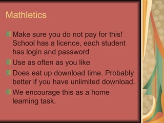 Mathletics Make sure you do not pay for this!  School has a licence, each student has login and password Use as often as you like Does eat up download time. Probably better if you have unlimited download. We encourage this as a home learning task. 
