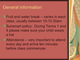 General information Fruit and water break – varies in each class, usually between 10-10.30am Sunsmart policy:  During Terms 1 and 4 please make sure your child wears a hat Attendance – very important to attend every day and arrive ten minutes before class commences 