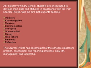 At Footscray Primary School, students are encouraged to develop their skills and attitudes in accordance with the PYP Learner Profile, with the aim that students become: Inquirers Knowledgeable Thinkers Communicators Principled Open-Minded Caring Risk-Takers Balanced Reflective The Learner Profile has become part of the school’s classroom practice, assessment and reporting practices, daily life, management and leadership. 