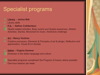 Specialist programs Library   - Janine Bell Library skills  P.E.  –  Nathan Cuthbertson  Health-related activities, Body control and Spatial awareness, Athletic Activities, Games, Movement to music, Adventure challenge   Art  – Nancy Ventrice Creative processes, Elements & Principles of art & design, Reflection and appreciation, Visual Art in Society Italian  – Virginia Gardner Emersion in the Italian language and culture   Specialist programs compliment the Program of Inquiry where possible. One hour session per week.  
