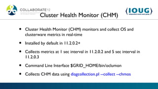 Cluster Health Monitor (CHM)

•   Cluster Health Monitor (CHM) monitors and collect OS and
    clusterware metrics in real-time

•   Installed by default in 11.2.0.2+

•   Collects metrics at 1 sec interval in 11.2.0.2 and 5 sec interval in
    11.2.0.3

•   Command Line Interface $GRID_HOME/bin/oclumon

•   Collects CHM data using diagcollection.pl --collect --chmos
 