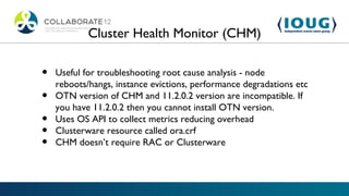 Cluster Health Monitor (CHM)

•   Useful for troubleshooting root cause analysis - node
    reboots/hangs, instance evictions, performance degradations etc
•   OTN version of CHM and 11.2.0.2 version are incompatible. If
    you have 11.2.0.2 then you cannot install OTN version.
•   Uses OS API to collect metrics reducing overhead
•   Clusterware resource called ora.crf
•   CHM doesn’t require RAC or Clusterware
 