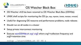 OS Watcher Black Box
•   OS Watcher v4.0 has been renamed to OS Watcher Black Box (OSWbb)

•   UNIX shell scripts for monitoring the OS (ps, top, mpstat, iostat, netstat, vmstat)

•   Useful for diagnosing OS resource and performance problems, node reboots

•   Should run on all nodes in a cluster

•   Setup private interconnect monitoring

•   Execute startOSWbb.sh arg1 arg2 where arg1=collection frequency and
    arg2=retention time
    nohup ./startOSWbb.sh 60 48 &
 