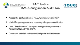 RACcheck –
                 RAC Configuration Audit Tool


•   Assess the configuration of RAC, Clusterware and ASM

•   Useful for pre-upgrade and post-upgrade system verification

•   Uses “Best Practices” to report configuration problems –
    PASS/WARNING/FAIL/INFO

•   Generates detailed and summary reports with scorecard
 
