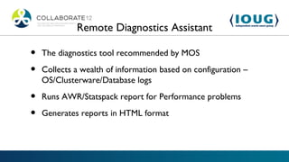 Remote Diagnostics Assistant

•   The diagnostics tool recommended by MOS

•   Collects a wealth of information based on configuration –
    OS/Clusterware/Database logs

•   Runs AWR/Statspack report for Performance problems

•   Generates reports in HTML format
 