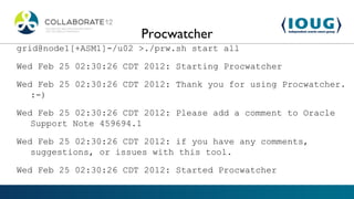Procwatcher
grid@node1[+ASM1]-/u02 >./prw.sh start all

Wed Feb 25 02:30:26 CDT 2012: Starting Procwatcher

Wed Feb 25 02:30:26 CDT 2012: Thank you for using Procwatcher.
   :-)

Wed Feb 25 02:30:26 CDT 2012: Please add a comment to Oracle
   Support Note 459694.1

Wed Feb 25 02:30:26 CDT 2012: if you have any comments,
   suggestions, or issues with this tool.

Wed Feb 25 02:30:26 CDT 2012: Started Procwatcher
 