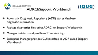 ADRCI/Support Workbench

•   Automatic Diagnostic Repository (ADR) stores database
    diagnostic information

•   Package diagnostics files using ADRCI or Support Workbench

•   Manages incidents and problems from alert logs

•   Enterprise Manager provides GUI interface to ADR called Support
    Workbench
 