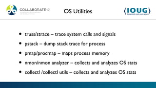 OS Utilities


•   truss/strace – trace system calls and signals

•   pstack – dump stack trace for process

•   pmap/procmap – maps process memory

•   nmon/nmon analyzer – collects and analyzes OS stats

•   collectl /collectl utils – collects and analyzes OS stats
 