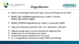 Diagcollection
•   Gathers and packages Clusterware logs, traces plus OS logs and core files*

•   $ORA_CRS_HOME/bin/diagcollection.pl --collect --crshome
    $ORA_CRS_HOME (10gR2)

•   $GRID_HOME/bin/diagcollection.pl --collect --core|crs|all (11gR2)

•   Logs can be filtered by date/time with --adr --beforetime --aftertime

•   Allocate enough space in current directory for diagnostic files
•   Needs to be run on all nodes in the cluster.
•   Limited information collected if not run as root
•   In 11.2 diagcollection enhanced to collect ADR and CHM data
 