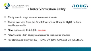 Cluster Verification Utility

•   Cluvfy runs in stage mode or component mode

•   Can be executed from the Grid Infrastructure Home in 11gR2 or from
    installation media

•   New resource in 11.2.0.2.0 - ora.cvu

•   “cluvfy comp –list” displays components that can be checked

•   For standalone cluvfy set CV_HOME CV_JDKHOME and CV_DESTLOC
 
