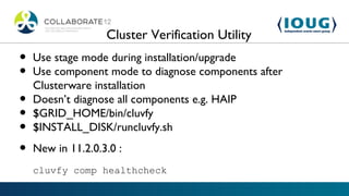 Cluster Verification Utility
•   Use stage mode during installation/upgrade
•   Use component mode to diagnose components after
    Clusterware installation
•   Doesn’t diagnose all components e.g. HAIP
•   $GRID_HOME/bin/cluvfy
•   $INSTALL_DISK/runcluvfy.sh

•   New in 11.2.0.3.0 :
    cluvfy comp healthcheck
 