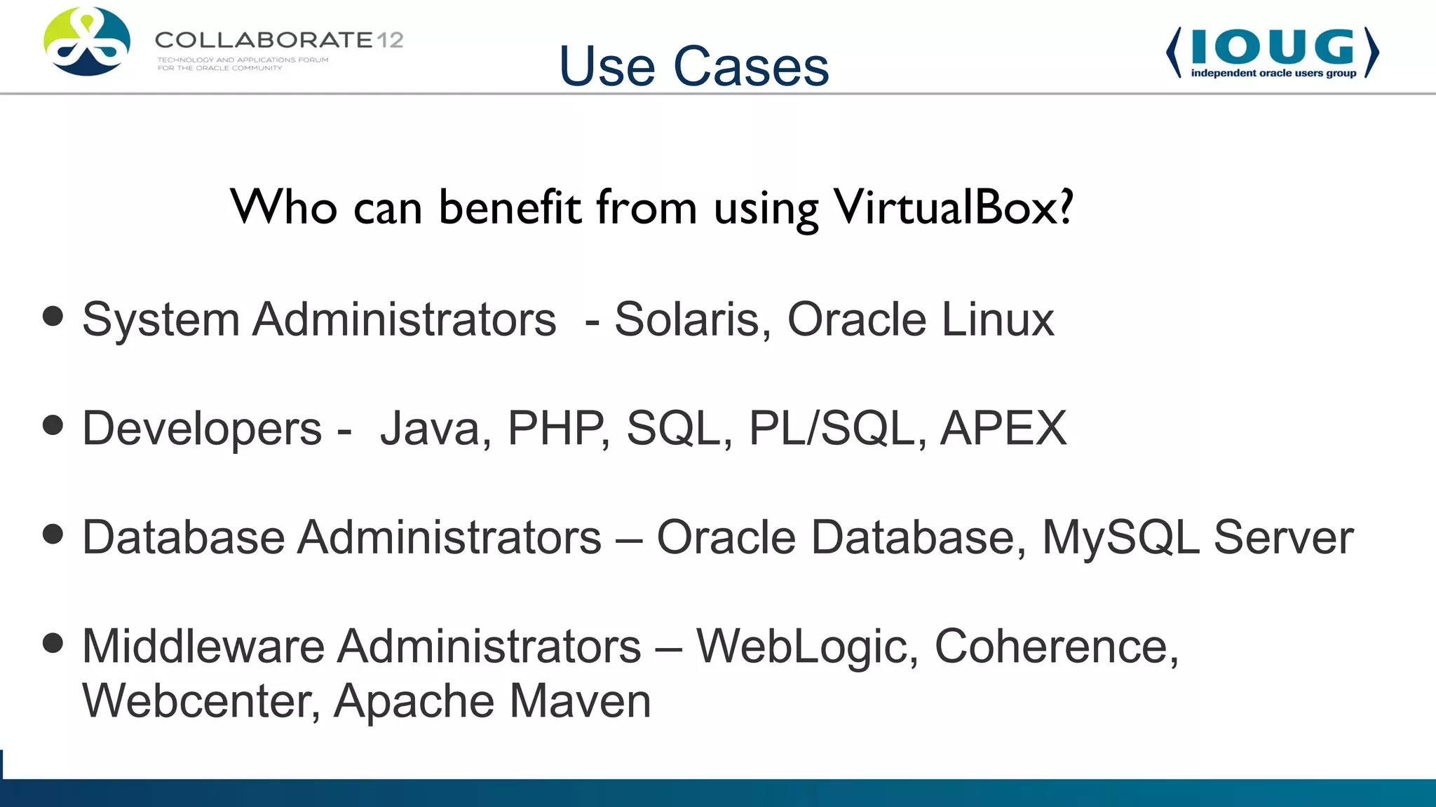 Use Cases

        Who can benefit from using VirtualBox?

• System Administrators - Solaris, Oracle Linux
• Developers - Java, PHP, SQL, PL/SQL, APEX
• Database Administrators – Oracle Database, MySQL Server
• Middleware Administrators – WebLogic, Coherence,
 Webcenter, Apache Maven
 