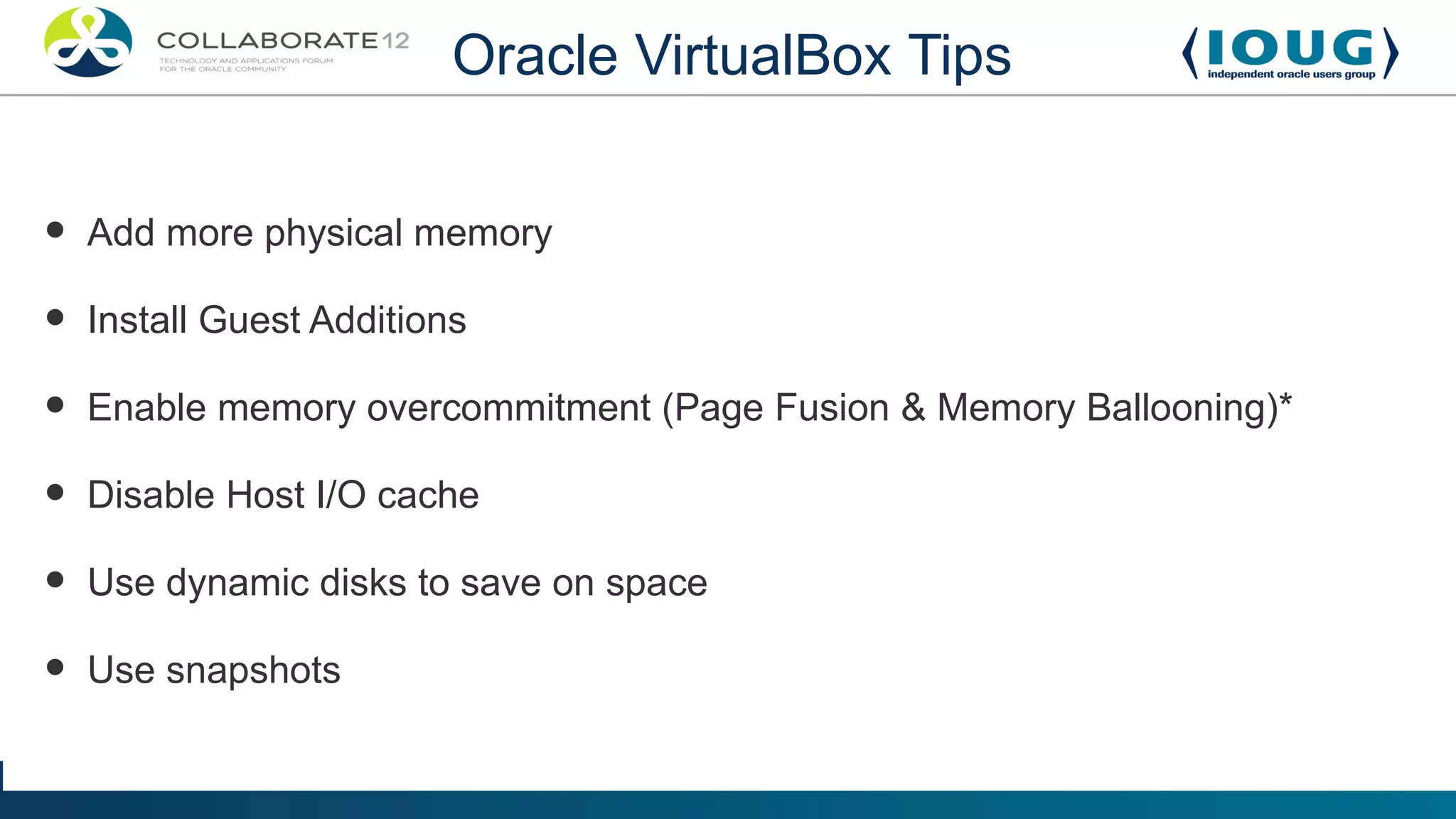Oracle VirtualBox Tips


•   Add more physical memory

•   Install Guest Additions

•   Enable memory overcommitment (Page Fusion & Memory Ballooning)*

•   Disable Host I/O cache

•   Use dynamic disks to save on space

•   Use snapshots
 