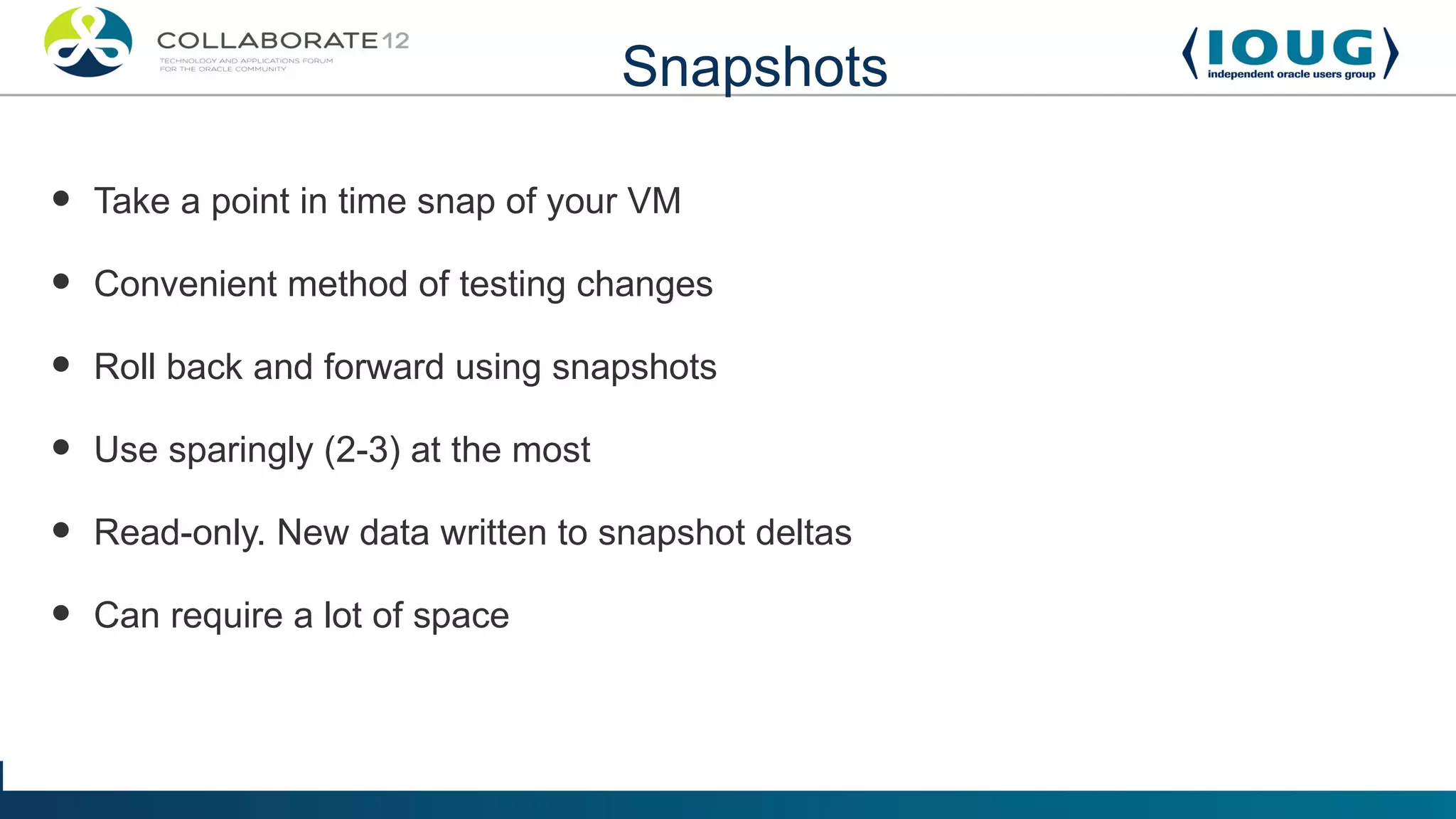 Snapshots

•   Take a point in time snap of your VM

•   Convenient method of testing changes

•   Roll back and forward using snapshots

•   Use sparingly (2-3) at the most

•   Read-only. New data written to snapshot deltas

•   Can require a lot of space
 